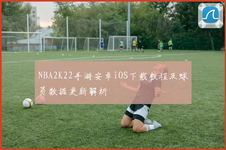 NBA2K22手游安卓iOS下载教程及球员数据更新解析