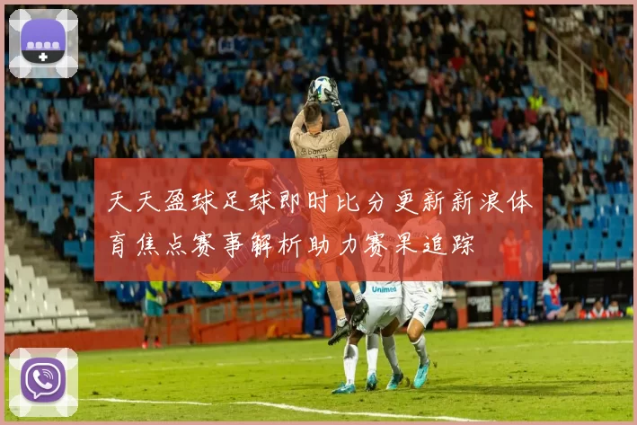 天天盈球足球即时比分更新新浪体育焦点赛事解析助力赛果追踪